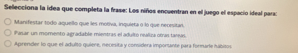 Selecciona la idea que completa la frase: Los niños encuentran en el juego el espacio ideal para:
Manifestar todo aquello que les motiva, inquieta o lo que necesitan.
Pasar un momento agradable mientras el adulto realiza otras tareas.
Aprender lo que el adulto quiere, necesita y considera importante para formarle hábitos