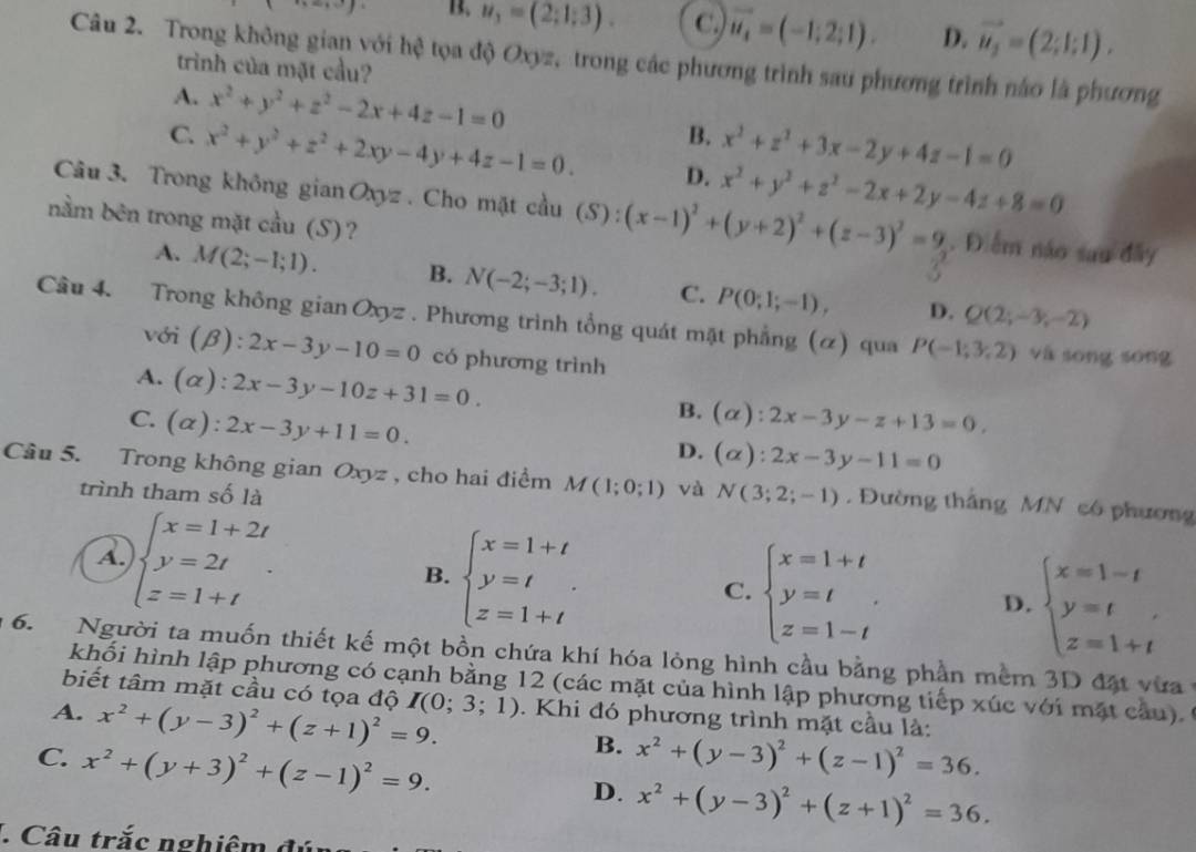 B. u_3=(2;1;3). C. vector u_4=(-1;2;1). D. vector u_2=(2;1;1).
Câu 2. Trong không gian với hệ tọa độ Oxyz, trong các phương trình sau phương trình nào là phương
trình của mặt cầu?
A. x^2+y^2+z^2-2x+4z-1=0 B. x^2+z^2+3x-2y+4z-1=0
C. x^2+y^2+z^2+2xy-4y+4z-1=0. D. x^2+y^2+z^2-2x+2y-4z+8=0
Câu 3. Trong không gian Oxyz . Cho mặt cầu (S) 2 (x-1)^2+(y+2)^2+(z-3)^2=9. Điểm náo sau đây
nằm bên trong mặt cầu (S)?
A. M(2;-1;1). B. N(-2;-3;1). C. P(0;1;-1), D. Q(2;-3;-2)
Câu 4. Trong không gian Oxyz . Phương trình tổng quát mặt phẳng (ơ) qua P(-1,3,2) và sōng sōng
với (beta ):2x-3y-10=0 có phương trình
A. (alpha ):2x-3y-10z+31=0.
B.
C. (alpha ):2x-3y+11=0. (alpha ):2x-3y-z+13=0,
D. (alpha ):2x-3y-11=0
Câu 5. Trong không gian Oxyz , cho hai điểm M(1;0;1) và N(3;2;-1). Đường thắng MN có phương
trình tham số là
A. beginarrayl x=1+2t y=2t z=1+tendarray. .
B. beginarrayl x=1+t y=t. z=1+tendarray.
C. beginarrayl x=1+t y=t z=1-tendarray. D. beginarrayl x=1-t y=t z=1+tendarray.
6.  Người ta muốn thiết kế một bồn chứa khí hóa lỏng hình cầu bằng phần mềm 3D đặt vưa ở
khối hình lập phương có cạnh bằng 12 (các mặt của hình lập phương tiếp xúc với mặt câu).
biết tâm mặt cầu có tọa độ
A. x^2+(y-3)^2+(z+1)^2=9. I(0;3;1). Khi đó phương trình mặt cầu là:
B.
C. x^2+(y+3)^2+(z-1)^2=9. x^2+(y-3)^2+(z-1)^2=36.
D. x^2+(y-3)^2+(z+1)^2=36.. Câu trắc nghiêm đúc