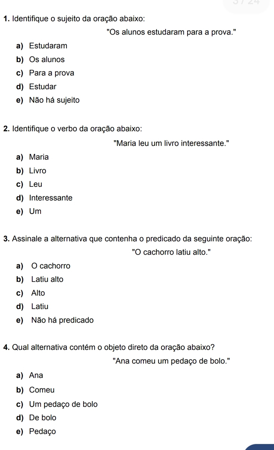 24
1. Identifique o sujeito da oração abaixo:
"Os alunos estudaram para a prova."
a) Estudaram
b) Os alunos
c) Para a prova
d) Estudar
e) Não há sujeito
2. Identifique o verbo da oração abaixo:
"Maria leu um livro interessante."
a) Maria
b) Livro
c) Leu
d) Interessante
e) Um
3. Assinale a alternativa que contenha o predicado da seguinte oração:
"O cachorro latiu alto."
a) O cachorro
b) Latiu alto
c) Alto
d) Latiu
e) Não há predicado
4. Qual alternativa contém o objeto direto da oração abaixo?
"Ana comeu um pedaço de bolo."
a) Ana
b) Comeu
c) Um pedaço de bolo
d) De bolo
e) Pedaço