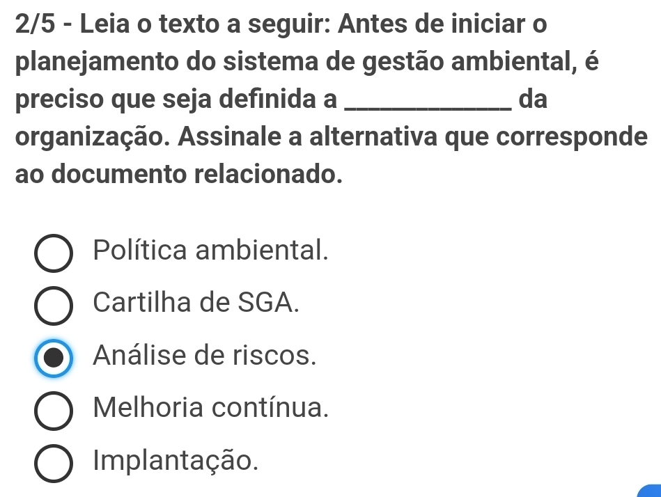 2/5 - Leia o texto a seguir: Antes de iniciar o
planejamento do sistema de gestão ambiental, é
preciso que seja definida a _da
organização. Assinale a alternativa que corresponde
ao documento relacionado.
Política ambiental.
Cartilha de SGA.
Análise de riscos.
Melhoria contínua.
Implantação.