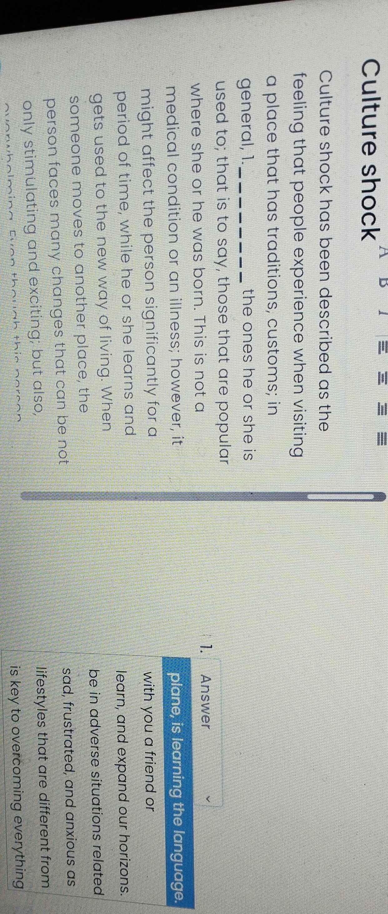 Culture shock
D
Culture shock has been described as the
feeling that people experience when visiting
a place that has traditions, customs; in
general, 1._ the ones he or she is 
used to; that is to say, those that are popular
where she or he was born. This is not a
1. Answer
medical condition or an illness; however, it plane, is learning the language.
might affect the person significantly for a with you a friend or
period of time, while he or she learns and
learn, and expand our horizons.
gets used to the new way of living. When
be in adverse situations related
someone moves to another place, the
person faces many changes that can be not sad, frustrated, and anxious as
only stimulating and exciting; but also, lifestyles that are different from
overwholming. Even though this person
is key to overcoming everything