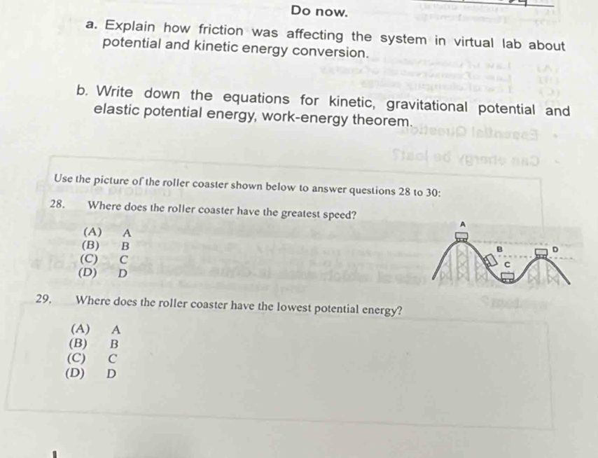 Do now.
a. Explain how friction was affecting the system in virtual lab about
potential and kinetic energy conversion.
b. Write down the equations for kinetic, gravitational potential and
elastic potential energy, work-energy theorem.
Use the picture of the roller coaster shown below to answer questions 28 to 30:
28. Where does the roller coaster have the greatest speed?
(A) A
(B) B
(C) C
(D) D
29, Where does the roller coaster have the lowest potential energy?
(A) A
(B) B
(C) C
(D) D