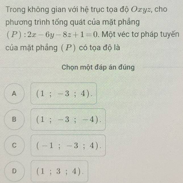 Trong không gian với hệ trục tọa độ Oェγz, cho
phương trình tổng quát của mặt phẳng
(P):2x-6y-8z+1=0. Một véc tơ pháp tuyến
của mặt phẳng ( P) có tọa độ là
Chọn một đáp án đúng
A (1;-3;4).
B (1;-3;-4).
C (-1;-3;4).
D (1;3;4).