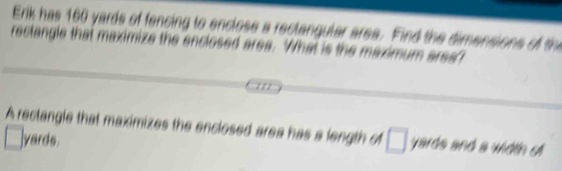 Erk has 160 yards of fencing to enclose a reclangular area. Find the dimensions of th 
rectangle that maximize the enclosed area. What is the maximum ares? 
A rectangle that maximizes the enclosed area has a length of □ yards and a width o
□ yards.