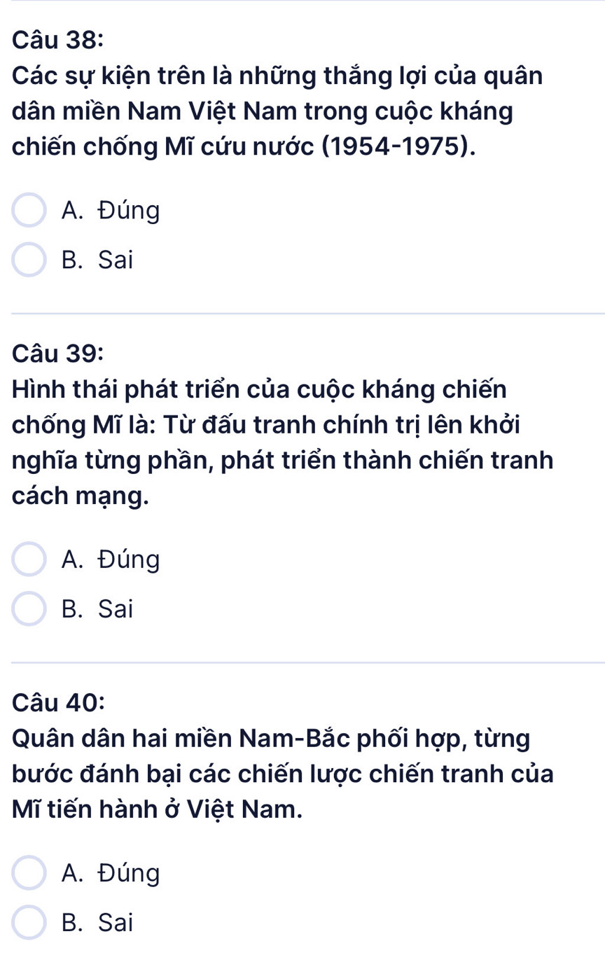 Các sự kiện trên là những thắng lợi của quân
dân miền Nam Việt Nam trong cuộc kháng
chiến chống Mĩ cứu nước (1954-1975).
A. Đúng
B. Sai
Câu 39:
Hình thái phát triển của cuộc kháng chiến
chống Mĩ là: Từ đấu tranh chính trị lên khởi
nghĩa từng phần, phát triển thành chiến tranh
cách mạng.
A. Đúng
B. Sai
Câu 40:
Quân dân hai miền Nam-Bắc phối hợp, từng
bước đánh bại các chiến lược chiến tranh của
Mĩ tiến hành ở Việt Nam.
A. Đúng
B. Sai