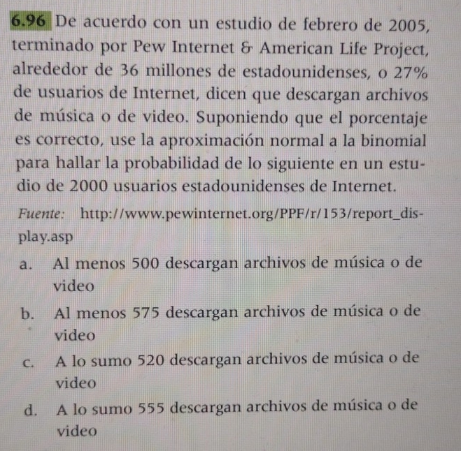 6.96 De acuerdo con un estudio de febrero de 2005,
terminado por Pew Internet & American Life Project,
alrededor de 36 millones de estadounidenses, o 27%
de usuarios de Internet, dicen que descargan archivos
de música o de video. Suponiendo que el porcentaje
es correcto, use la aproximación normal a la binomial
para hallar la probabilidad de lo siguiente en un estu-
dio de 2000 usuarios estadounidenses de Internet.
Fuente: http://www.pewinternet.org/PPF/r/153/report_dis-
play.asp
a. Al menos 500 descargan archivos de música o de
video
b. Al menos 575 descargan archivos de música o de
video
c. A lo sumo 520 descargan archivos de música o de
video
d. A lo sumo 555 descargan archivos de música o de
video