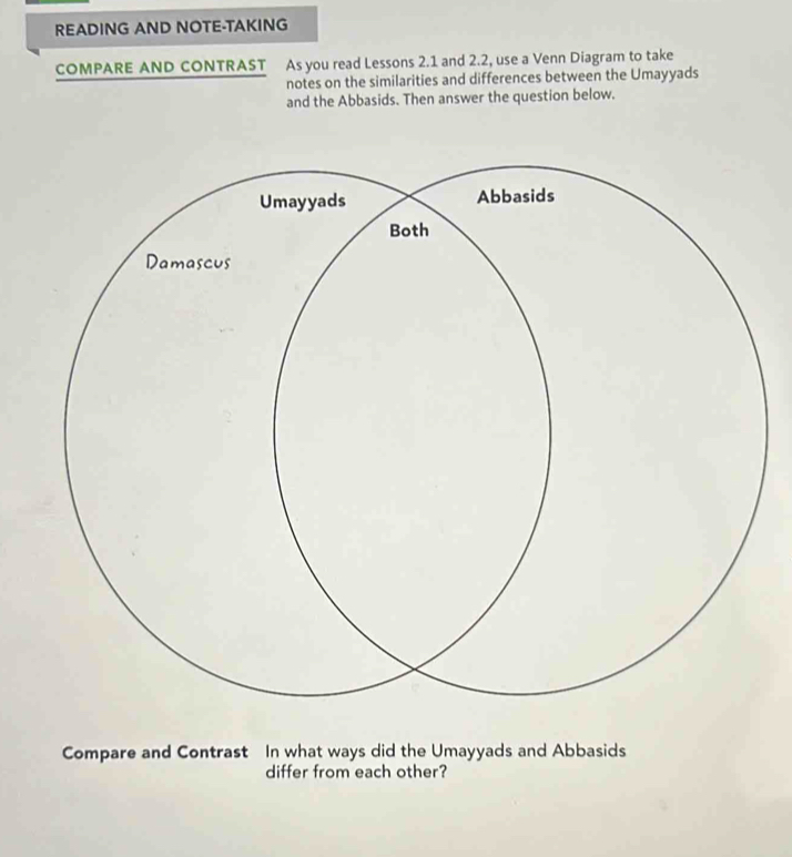 READING AND NOTE-TAKING 
COMPARE AND CONTRAST As you read Lessons 2.1 and 2.2, use a Venn Diagram to take 
notes on the similarities and differences between the Umayyads 
and the Abbasids. Then answer the question below. 
Compare and Contrast In what ways did the Umayyads and Abbasids 
differ from each other?