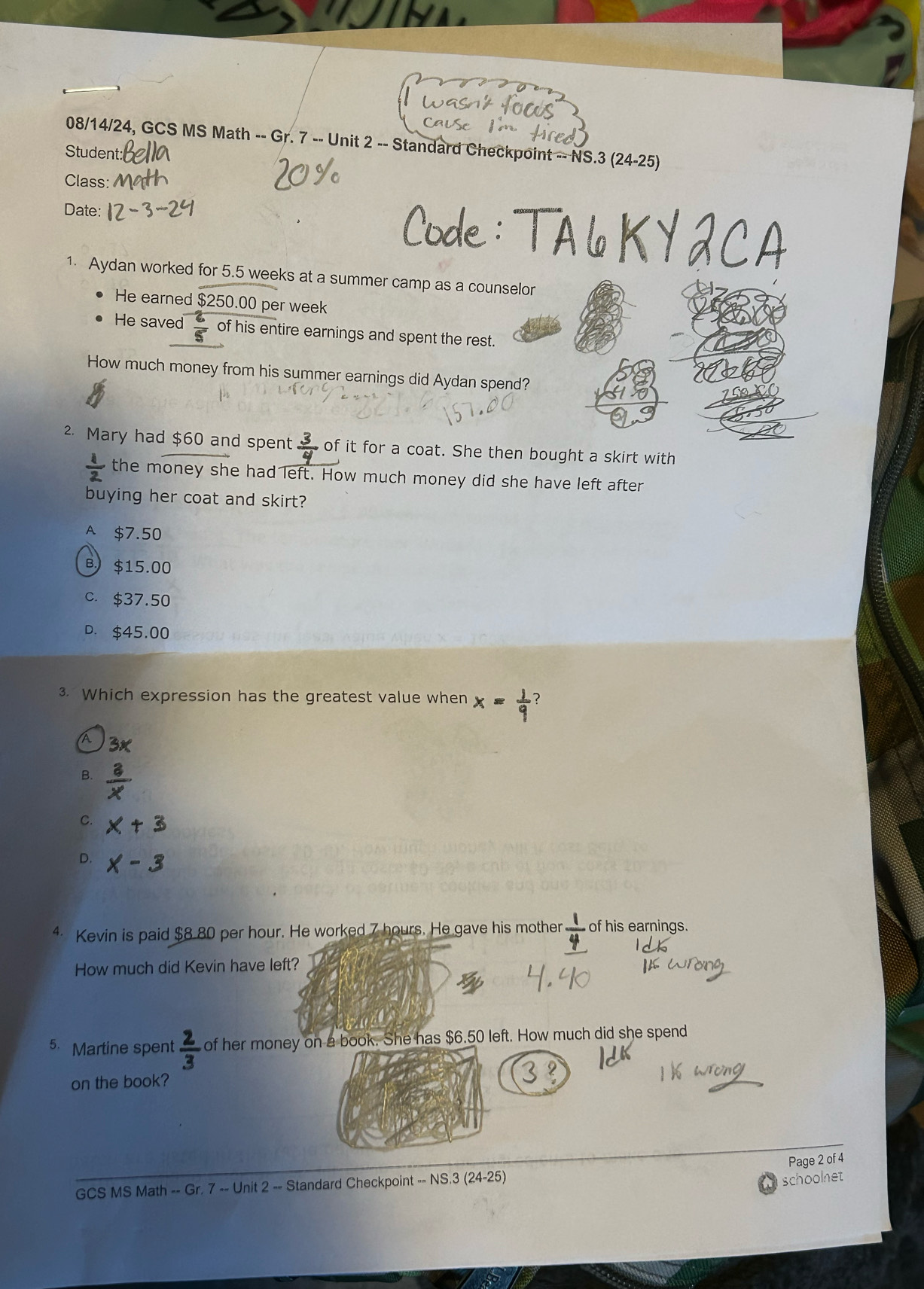 08/14/24, GCS MS Math -- Gr. 7 -- Unit 2 -- Standard Checkpoint -- NS.3 (24-25)
Student:
Class:
Date:
1. Aydan worked for 5.5 weeks at a summer camp as a counselor
He earned $250.00 per week
He saved  2/5  of his entire earnings and spent the rest.
How much money from his summer earnings did Aydan spend?
2. Mary had $60 and spent of it for a coat. She then bought a skirt with
 1/2  the money she had left. How much money did she have left after
buying her coat and skirt?
A $7.50
B $15.00
c. $37.50
D. $45.00
3. Which expression has the greatest value when × = − ?
A
B.
C.
D.
4 Kevin is paid $8.80 per hour. He worked 7 hours. He gave his mother  1/4  of his earnings.
How much did Kevin have left?
5. Martine spent  2/3  of her money on a book. She has $6.50 left. How much did she spend
on the book?
Page 2 of 4
GCS MS Math -- Gr. 7 -- Unit 2 -- Standard Checkpoint -- NS.3 (24-25)
schoolnet