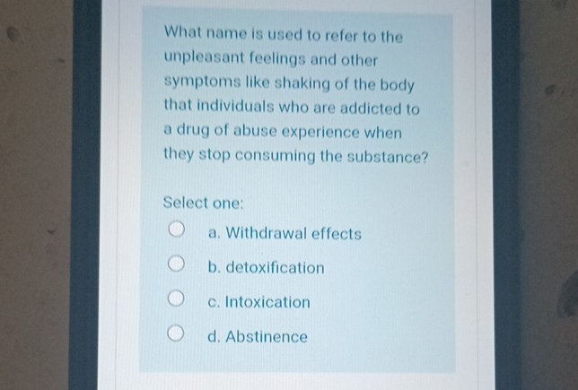 What name is used to refer to the
unpleasant feelings and other
symptoms like shaking of the body
that individuals who are addicted to
a drug of abuse experience when
they stop consuming the substance?
Select one:
a. Withdrawal effects
b. detoxification
c. Intoxication
d. Abstinence