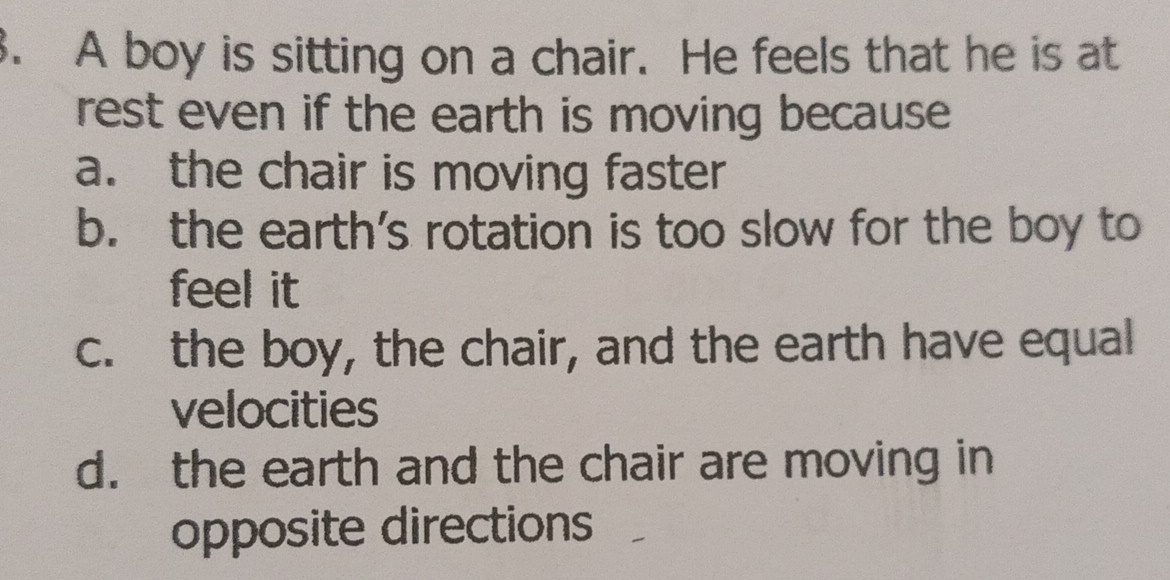 A boy is sitting on a chair. He feels that he is at
rest even if the earth is moving because .
a. the chair is moving faster
b. the earth’s rotation is too slow for the boy to
feel it
c. the boy, the chair, and the earth have equal
velocities
d. the earth and the chair are moving in
opposite directions