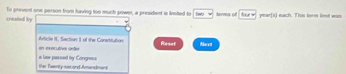 To prevent one person from having too much power, a president is limited to two y
created by terms of four year (s) each. This term limit was
Article II, Section 1 of the Constitution
sn executive order Reset Next
a law passed by Congress
the Twenty-second Amendment