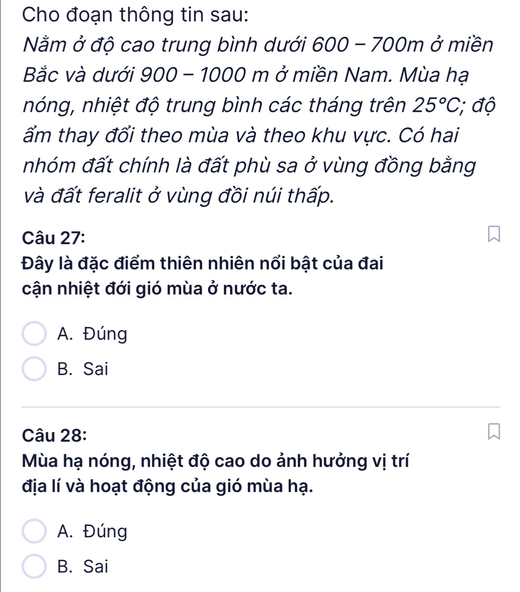 Cho đoạn thông tin sau:
Nằm ở độ cao trung bình dưới 600-700m ở miền
Bắc và dưới 900 - 1000 m ở miền Nam. Mùa hạ
nóng, nhiệt độ trung bình các tháng trên 25°C, ; độ
ẩm thay đổi theo mùa và theo khu vực. Có hai
nhóm đất chính là đất phù sa ở vùng đồng bằng
và đất feralit ở vùng đồi núi thấp.
Câu 27:
Đây là đặc điểm thiên nhiên nổi bật của đai
cận nhiệt đới gió mùa ở nước ta.
A. Đúng
B. Sai
Câu 28:
Mùa hạ nóng, nhiệt độ cao do ảnh hưởng vị trí
địa lí và hoạt động của gió mùa hạ.
A. Đúng
B. Sai