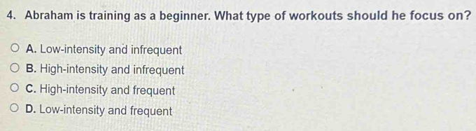 Abraham is training as a beginner. What type of workouts should he focus on?
A. Low-intensity and infrequent
B. High-intensity and infrequent
C. High-intensity and frequent
D. Low-intensity and frequent