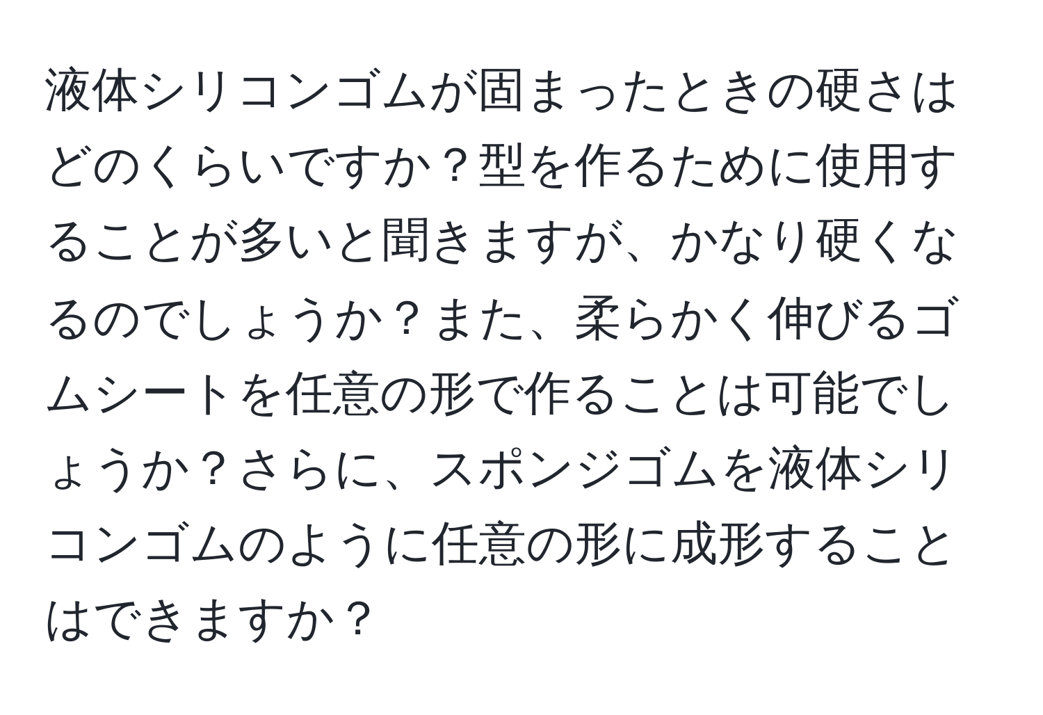 液体シリコンゴムが固まったときの硬さはどのくらいですか？型を作るために使用することが多いと聞きますが、かなり硬くなるのでしょうか？また、柔らかく伸びるゴムシートを任意の形で作ることは可能でしょうか？さらに、スポンジゴムを液体シリコンゴムのように任意の形に成形することはできますか？