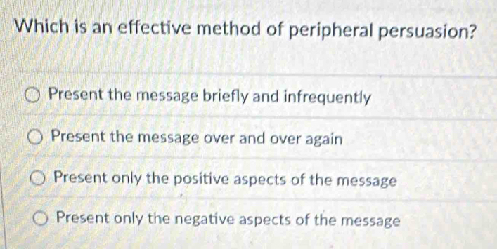 Which is an effective method of peripheral persuasion?
Present the message briefly and infrequently
Present the message over and over again
Present only the positive aspects of the message
Present only the negative aspects of the message