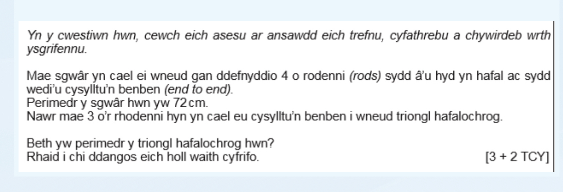 Yn y cwestiwn hwn, cewch eich asesu ar ansawdd eich trefnu, cyfathrebu a chywirdeb wrth 
ysgrifennu. 
Mae sgwâr yn cael ei wneud gan ddefnyddio 4 o rodenni (rods) sydd â'u hyd yn hafal ac sydd 
wedi’u cysylltu'n benben (end to end). 
Perimedr y sgwâr hwn yw 72cm. 
Nawr mae 3 o'r rhodenni hyn yn cael eu cysylltu'n benben i wneud triongl hafalochrog. 
Beth yw perimedr y triongl hafalochrog hwn? 
Rhaid i chi ddangos eich holl waith cyfrifo. [3+2TCY]