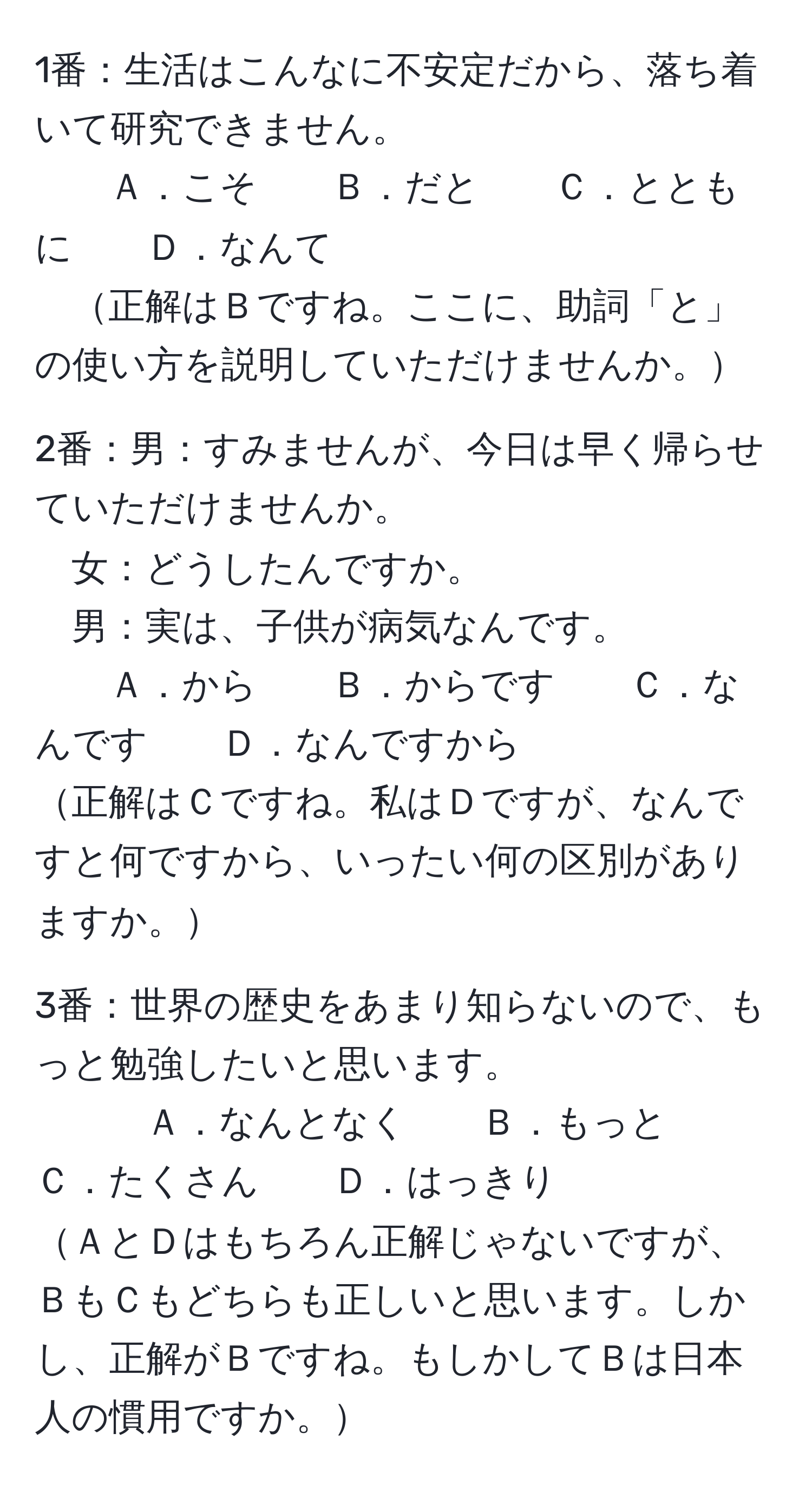 1番：生活はこんなに不安定だから、落ち着いて研究できません。  
Ａ．こそ　　Ｂ．だと　　Ｃ．とともに　　Ｄ．なんて  
正解はＢですね。ここに、助詞「と」の使い方を説明していただけませんか。

2番：男：すみませんが、今日は早く帰らせていただけませんか。  
女：どうしたんですか。  
男：実は、子供が病気なんです。  
Ａ．から　　Ｂ．からです　　Ｃ．なんです　　Ｄ．なんですから  
正解はＣですね。私はＤですが、なんですと何ですから、いったい何の区別がありますか。

3番：世界の歴史をあまり知らないので、もっと勉強したいと思います。  
Ａ．なんとなく　　Ｂ．もっと　　Ｃ．たくさん　　Ｄ．はっきり  
ＡとＤはもちろん正解じゃないですが、ＢもＣもどちらも正しいと思います。しかし、正解がＢですね。もしかしてＢは日本人の慣用ですか。