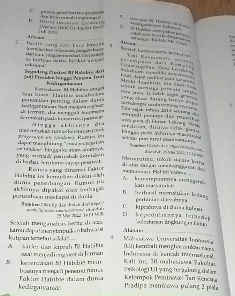 C. produk penelitian berupa plester
dan krim ramah lingkungan C. jasa-jasa BJ Habibie di dunia
D. World Invention Creativity kedirgantarzan Indonesia
Olympic (WICO) digelar 25-27 D. BJ Habibie merupakan penem
Juli 2019
salah satu teori kedirgantarae
Alasan:_
sehingga dijuluki Mr. Crack
Alasan:
2 Berita yang kita baca banyak 3. _tra
P
memberikan informasi, pengetahuan, Bacalah kutipan berita berikut ing
dan ilmu yang bermanfaat. Cermatilah Tini Kasmawati, seorany
n
isi kutipan berita berikut dengan perempuan dari Kampuna
saksama!
  
Cimaranginan, Desa Lengkon
Segudang Prestasi BJ Habibie, dari Sukabumi memiliki keterbatasa
Jadi Presiden hingga Penemu Teori
tidak dapat melihat atau tunanetra
Kedirgantaraan
Meski demikian, dia tidak bui
Kecerdasan BJ Habibie sangat
untuk menjaga primata langk 
luar biasa Habibic melahirkan
owa jawa. Ia tidak ingin generan
penemuan penting dalam dunia
yang akan datang hanya dapa 5
kedirgantaraan. Saat menjadi engineer
mendengar cerita tentang owa jawa.
ini sejak tahun 2014 seorang din
di Jerman, dia menggali fenomena
keretakan pada konstruksi pesawat
menjadi penjaga dan pemerhau
owa jawa di Hutan Lekong. Meski
Hingga akhiınya dia
sendirian, dirinya tidak gentar
mencetuskan rumus keretakan (crack
Hingga pada akhirnya masyaraka!
progession on random). Rumus in sekitar pun turut membantunya
dapat menghitung “crack propagation
Sumber: Diolah dari https://klikhijau.com,
on random'' hingga ke atom-atomnya,
diunduh 25 Mei 2022, 11.15 Wi8
yang menjadi penyebab keretakan
Menurutmu, tokoh dalam berita
di badan, terutama sayap pesawat. di atas sangat membanggakan dan
Rumus yang dinamai Faktor memotivasi Hal ini karena
Habibie ini kemudian diakui oleh
A kemampuannya menggerak
dunia penerbangan. Rumus itu kan masyarakat
akhirnya dipakai oleh berbagai B. berhasil memajukan bidang
perusahaan maskapai di dunia pertanian daerahnya
Sumber: Dikutip dan diolah dari https. C kiprahnya di dunia kulineı
www.liputan6.com/news/read, diunduh
25 Mei 2022 14.01 WIB D. kepeduliannya terhadap
Setelah menganalisis berita di atas,
kelestarian lingkungan hidup
kamu dapat menyimpulkan bahwa isi Alasan:_
kutipan tersebut adalah 4 Mahasiswa Universitas Indonesia
A karier dan kiprah BJ Habibie (UI) kembali mengharumkan nama
saat menjadi engineer di Jerman Indonesia di kancah internasional
B kecerdasan BJ Habibie mem- Kali ini, 30 mahasiswa Fakultas
buatnya menjadi penemu rumus Psikologi UI yang tergabung dalam
Faktor Habibie dalam dunia Kelompok Peminatan Tari Kencana
kedirgantaraan
Pradipa membawa pulang 2 piala