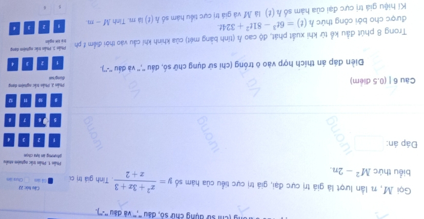 (chỉ sử dụng chữ số, dâu '','' và dâu ''-''). 
Câu hỏi: 22 
Gọi M, n lần lượt là giá trị cực đại, giá trị cực tiểu của hàm số y= (x^2+3x+3)/x+2 . Tính giá trị củ Đã làm Chua làm 
biểu thức M^2-2n. Phản 1. Phần trắc nghiệm nhiều 
phương án lựa chọn 
Đáp án: 1 2 3 4
5 J6 7 8
9 10 1 12
Câu 6 | (0.5 điểm) Phần 2. Phần trắc nghiệm đạng 
đúng/sai 
Điền đáp án thích hợp vào ô trống (chỉ sử dụng chữ số, dấu '','' và dấu ''-'').
1 2 3 4
Phần 3. Phần trắc nghiệm dạng 
Trong 8 phút đầu kể từ khi xuất phát, độ cao h (tính bằng mét) của khinh khí cầu vào thời điểm t ph trá lới ngắn 
được cho bởi công thức h(t)=6t^3-81t^2+324t. 
Kí hiệu giá trị cực đại của hàm số h(t) là M và giá trị cực tiểu hàm số h(t) là m. Tính M-m. 1 2 3 4
5 6