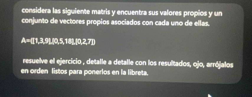 considera las siguiente matris y encuentra sus valores propios y un 
conjunto de vectores propios asociados con cada uno de ellas.
A=([1,3,9],[0,5,18],[0,2,7])
resuelve el ejercicio , detalle a detalle con los resultados, ojo, arrójalos 
en orden listos para ponerlos en la libreta.