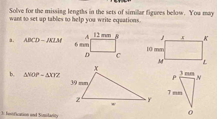 Solve for the missing lengths in the sets of similar figures below. You may 
want to set up tables to help you write equations. 
a. ABCD-JKLM
b. △ NOPsim △ XYZ
: Justification and Similarity