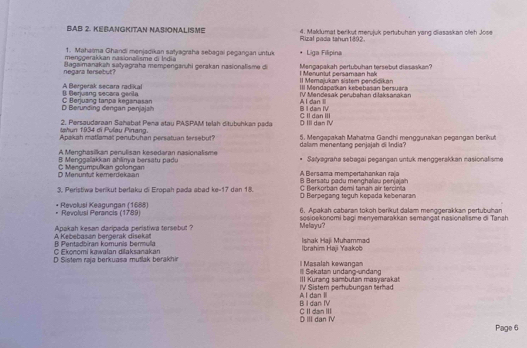 BAB 2. KEBANGKITAN NASIONALISMe 4. Maklumat berikut merujuk pertubuhan yang diasaskan oleh Jose
Rizal pada tahun1892.
1. Mahaïma Ghandi menjadikan satyagraha sebagai pegangan untuk
menggerakkan nasionalisme  i  ln dia * Liga Filipina
negara fersebut? Bagaimanakah satyagraha mempengaruhi gerakan nasionalisme di l Menuniut persamaan hak Mengapakah pertubuhan tersebut diasaskan?
II Memajukan sistem pendidikan III Mendspaškan kebebasan bersuara
() Berjuang secara gerila A Bergerak secara radikal IV Mendesak perubahan dilaksarakan
D Berunding dengan penjajs C Berjusng tanpa keganasan A I dan Il
B I dan IV
Iahun 1934 di Pulay Pinạng. 2. Persaudaraan Sahabat Pena atau PASPAM telah ditubuhkan psda D III dan IV C II dan III
Apakh matlamal penubuhan persatuan tersebut 5. Mengaşakah Mahatma Gardhi menggunakan pegangan berikut
A M nghasikan perulis an k esedaran nas o a lis m dalam menentang penjajah di India?
B Menggalakkan ahlinya bersatu padu Salyagraha sebagai pegangan untuk menggerakkan nasionalisme
.
D Menuntut kemerdekaan C Macoumoulkan oclonoan Bersatu padu menghaïau penjaja A Bersama mempertahankan raja
C Berkorbán đemi tanah air tercinia
3. Peristiwa berikut berlaku di Eropah pada abad ke-17 dan 18. D Berpegang teguh kępada kebenaran
6. Apakah cabaran tokoh berikut dalam menggerakkan pertubuhan
Revolusi Keagungan (1688) Revolusi Perancis (1789) sośioekonomi bạgi menyemarakkan semançạt nasionəlisme di Tanah
A Kebebasan bergerak disekat Apakah kesan daripada peristiwa tersebut ? Melayu?
C Ekonomi kawalan dilaksanakan B Pentadbiran komunis berulla Ibrahim Haj Yaakob Ishak Haji Muhammadi
D Sistem raja berkuasa mutlak berakhir  l  Masalah kewanga
III Kurang sambuían masyarakat Ill Sekatan undang-undang
A l dan I IV Sistem perhubungan terhad
C II dan III B I dan IV
DIII dan M
Page 6