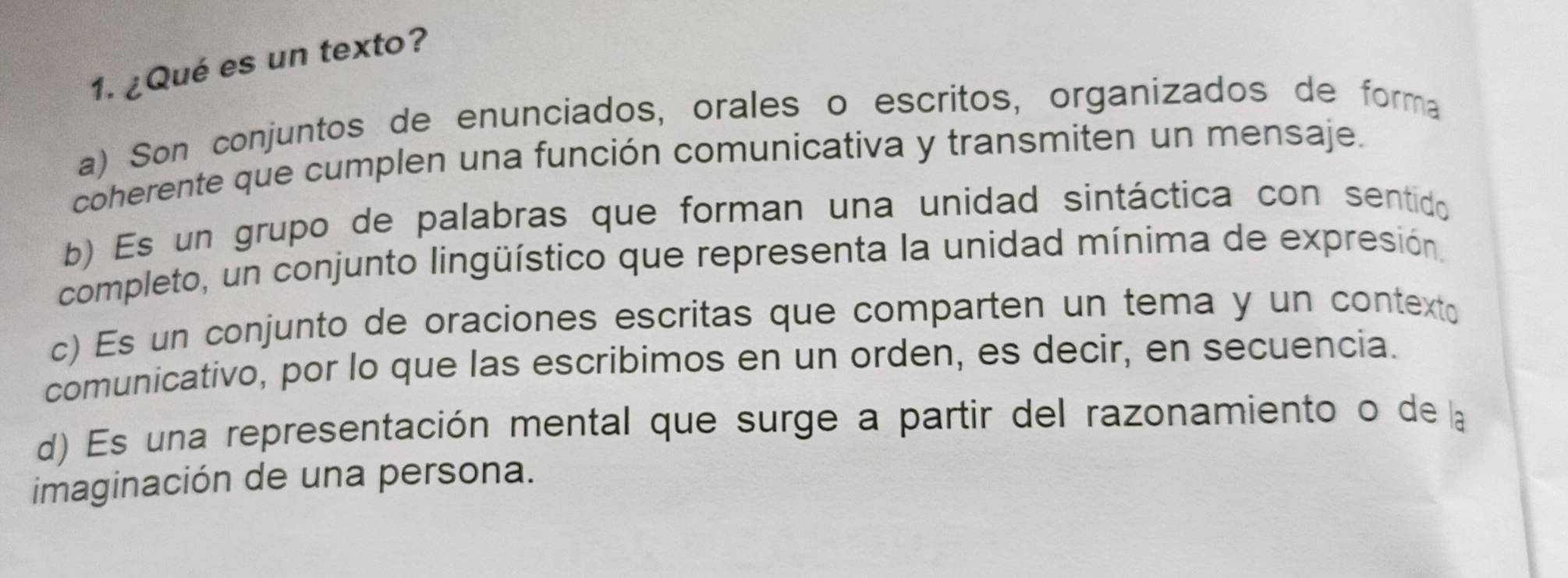 ¿Qué es un texto?
a) Son conjuntos de enunciados, orales o escritos, organizados de forma
coherente que cumplen una función comunicativa y transmiten un mensaje.
b) Es un grupo de palabras que forman una unidad sintáctica con sentido
completo, un conjunto lingüístico que representa la unidad mínima de expresión.
c) Es un conjunto de oraciones escritas que comparten un tema y un contexto
comunicativo, por lo que las escribimos en un orden, es decir, en secuencia.
d) Es una representación mental que surge a partir del razonamiento o de la
imaginación de una persona.