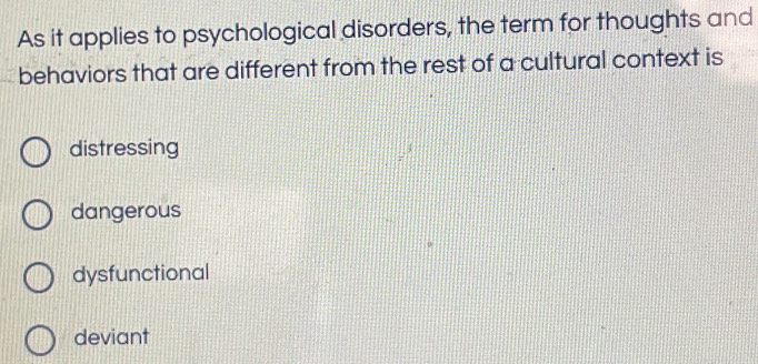 As it applies to psychological disorders, the term for thoughts and
behaviors that are different from the rest of a cultural context is
distressing
dangerous
dysfunctional
deviant