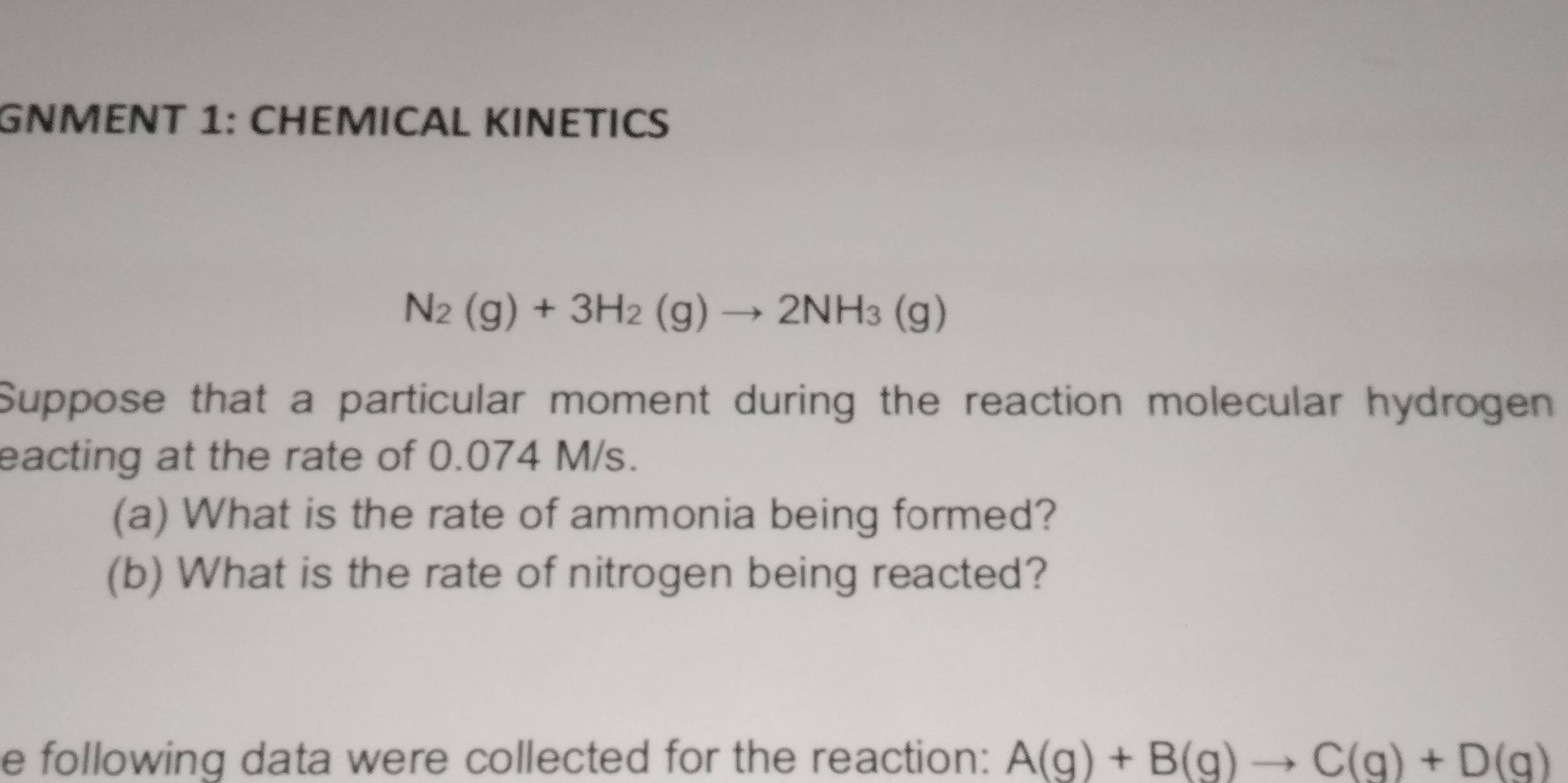 GNMENT 1: CHEMICAL KINETIC
N_2(g)+3H_2(g)to 2NH_3(g)
Suppose that a particular moment during the reaction molecular hydrogen 
eacting at the rate of 0.074 M/s. 
(a) What is the rate of ammonia being formed? 
(b) What is the rate of nitrogen being reacted? 
e following data were collected for the reaction: A(g)+B(g)to C(g)+D(g)