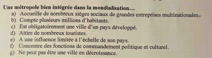 Une métropole bien intégrée dans la mondialisation...
a) Accueille de nombreux sièges sociaux de grandes entreprises multinationales.
b) Compte plusieurs millions d’habitants.
c) Est obligatoirement une ville d’un pays développé.
d) Attire de nombreux touristes.
e) A une influence limitée à l’échelle de son pays.
f) Concentre des fonctions de commandement politique et culturel.
g) Ne peut pas être une ville en décroissance.