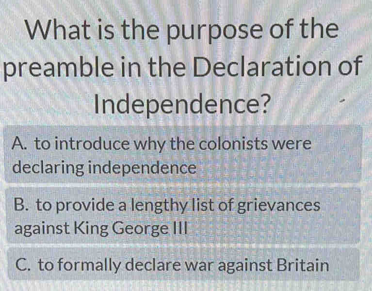 What is the purpose of the
preamble in the Declaration of
Independence?
A. to introduce why the colonists were
declaring independence
B. to provide a lengthy list of grievances
against King George III
C. to formally declare war against Britain