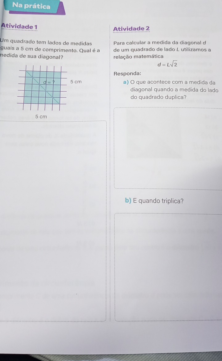 Na prática
Atividade 1
Atividade 2
Um quadrado tem lados de medidas Para calcular a medida da diagonal d
guais a 5 cm de comprimento. Qual é a de um quadrado de lado L utilizamos a
medida de sua diagonal? relação matemática
d=Lsqrt(2)
Responda:
cm a) O que acontece com a medida da
diagonal quando a medida do lado
do quadrado duplica?
5 cm
b) E quando triplica?