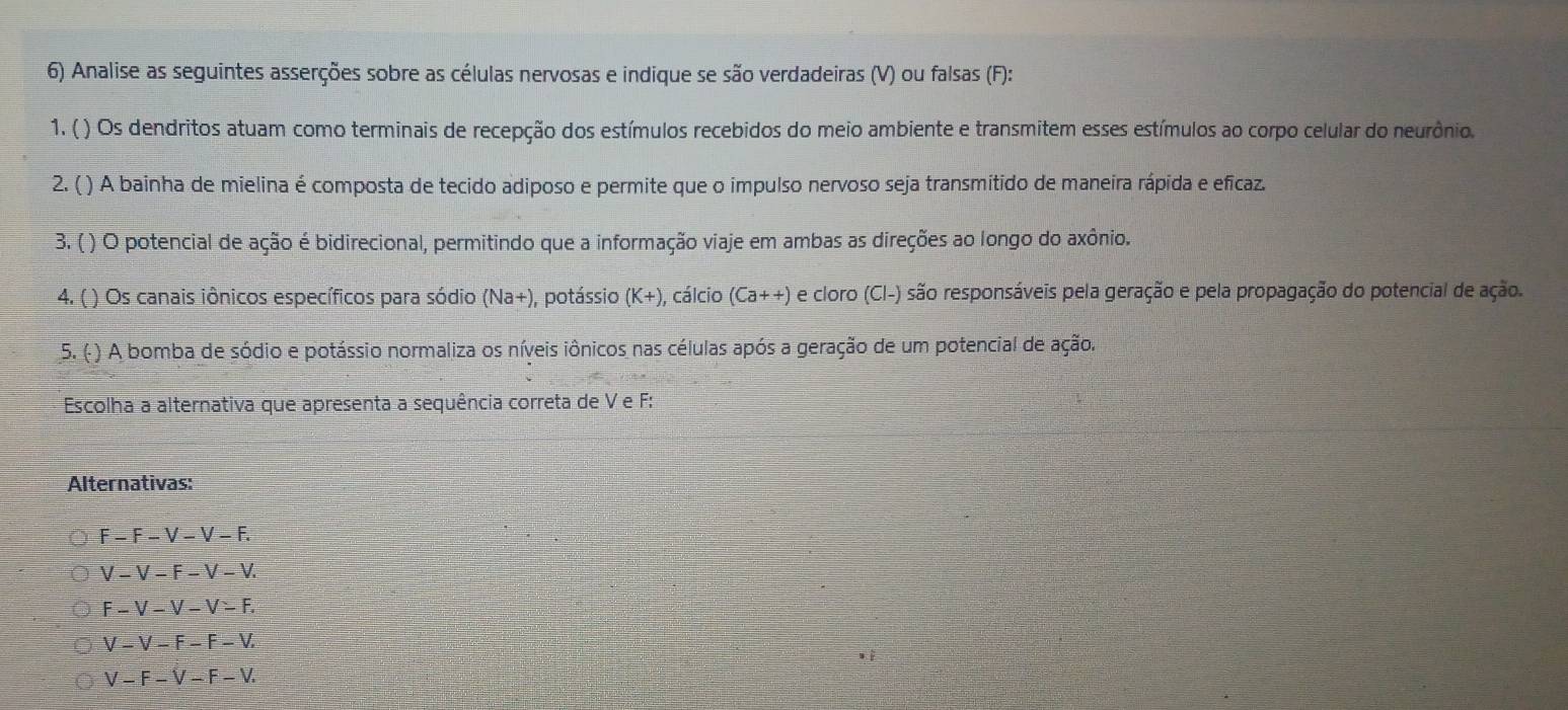 Analise as seguintes asserções sobre as células nervosas e indique se são verdadeiras (V) ou falsas (F):
1. ( ) Os dendritos atuam como terminais de recepção dos estímulos recebidos do meio ambiente e transmitem esses estímulos ao corpo celular do neurônio.
2. ( ) A bainha de mielina é composta de tecido adiposo e permite que o impulso nervoso seja transmitido de maneira rápida e eficaz.
3. ( ) O potencial de ação é bidirecional, permitindo que a informação viaje em ambas as direções ao longo do axônio.
4. ( ) Os canais iônicos específicos para sódio (Na+) ), potássio (K+) , cálcio (Ca++) e cloro (Cl-) são responsáveis pela geração e pela propagação do potencial de ação.
5. ( ) A bomba de sódio e potássio normaliza os níveis iônicos nas células após a geração de um potencial de ação.
Escolha a alternativa que apresenta a sequência correta de V e F :
Alternativas:
F-F-V-V-F.
V-V-F-V-V.
F-V-V-V-F.
V-V-F-F-V.
V-F-V-F-V.