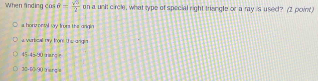 When finding cos θ = sqrt(3)/2  on a unit circle, what type of special right triangle or a ray is used? (1 point)
a horizontal ray from the origin
a vertical ray from the origin
45 - 45 - 90 triangle
30 - 60 - 90 triangle