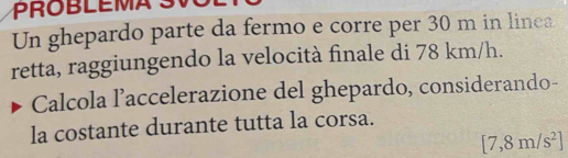 Un ghepardo parte da fermo e corre per 30 m in linea 
retta, raggiungendo la velocità finale di 78 km/h. 
Calcola l’accelerazione del ghepardo, considerando- 
la costante durante tutta la corsa.
[7,8m/s^2]