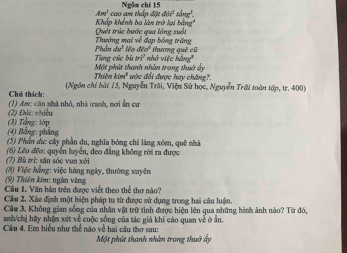 Ngôn chí 15 
Am^1 cao am thấp đặt doi^2 na^3
Khấp khểnh ba làn trở lại 
Quét trúc bước qua lòng suối 
Thưởng mai về đạp bóng trăng 
Phần du^5 lẽo vector dhat eo^6 thương quê cũ 
Tùng cúc bù tri^7 nhớ việc hằn 2g^8
Một phút thanh nhàn trong thuở ấy 
Thiên kim^9 ước đổi được hay chăng?. 
(Ngôn chí bài 15, Nguyễn Trãi, Viện Sử học, Nguyễn Trãi toàn tập, tr. 400) 
Chú thích: 
(1) Am: căn nhà nhỏ, nhà tranh, nơi ẩn cư 
(2) Đòi: nhiều 
(3) Tầng: lớp 
(4) Bằng: phẳng 
(5) Phần du: cây phần du, nghĩa bóng chỉ làng xóm, quê nhà 
(6) Lẽo đẽo: quyến luyến, đeo đẳng không rời ra được 
(7) Bù trì: săn sóc vun xới 
(8) Việc hằng: việc hàng ngày, thường xuyên 
(9) Thiên kim: ngàn vàng 
Câu 1. Văn bản trên được viết theo thể thơ nào? 
Câu 2. Xác định một biện pháp tu từ được sử dụng trong hai câu luận. 
Câu 3. Không gian sống của nhân vật trữ tình được hiện lên qua những hình ảnh nào? Từ đó, 
anh/chị hãy nhận xét về cuộc sống của tác giả khi cáo quan về ở ần. 
Câu 4. Em hiểu như thế nào về hai câu thơ sau: 
Một phút thanh nhàn trong thuở ấy