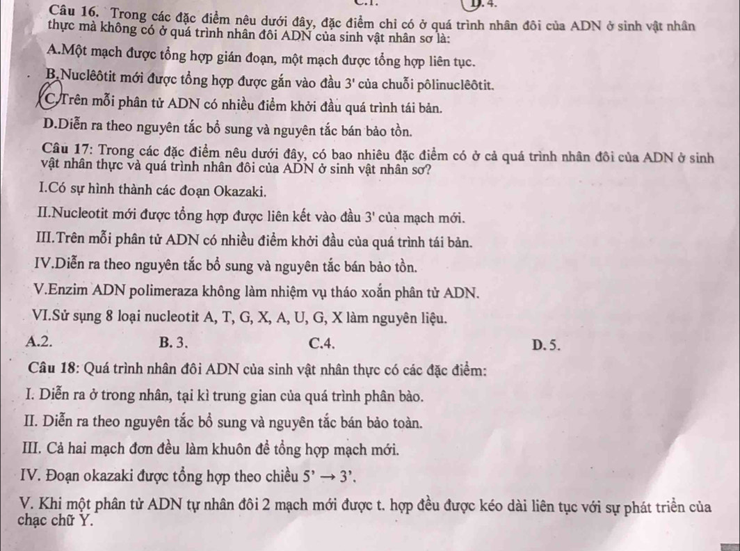 Trong các đặc điểm nêu dưới đây, đặc điểm chỉ có ở quá trình nhân đôi của ADN ở sinh vật nhân
thực mà không có ở quá trình nhân đôi ADN của sinh vật nhân sơ là:
A.Một mạch được tổng hợp gián đoạn, một mạch được tổng hợp liên tục.
B.Nuclêôtit mới được tổng hợp được gắn vào đầu 3' của chuỗi pôlinuclêôtit.
C Trên mỗi phân tử ADN có nhiều điểm khởi đầu quá trình tái bản.
D.Diễn ra theo nguyên tắc bổ sung và nguyên tắc bán bảo tồn.
Câu 17: Trong các đặc điểm nêu dưới đây, có bao nhiêu đặc điểm có ở cả quá trình nhân đôi của ADN ở sinh
vật nhân thực và quá trình nhân đôi của ADN ở sinh vật nhân sơ?
I.Có sự hình thành các đoạn Okazaki.
II.Nucleotit mới được tổng hợp được liên kết vào đầu 3' của mạch mới.
III.Trên mỗi phân tử ADN có nhiều điểm khởi đầu của quá trình tái bản.
IV.Diễn ra theo nguyên tắc bổ sung và nguyên tắc bán bảo tồn.
V.Enzim ADN polimeraza không làm nhiệm vụ tháo xoắn phân tử ADN.
VI.Sử sụng 8 loại nucleotit A, T, G, X, A, U, G, X làm nguyên liệu.
A.2. B. 3. C.4. D. 5.
Câu 18: Quá trình nhân đôi ADN của sinh vật nhân thực có các đặc điểm:
I. Diễn ra ở trong nhân, tại kì trung gian của quá trình phân bào.
II. Diễn ra theo nguyên tắc bổ sung và nguyên tắc bán bảo toàn.
III. Cả hai mạch đơn đều làm khuôn đề tổng hợp mạch mới.
IV. Đoạn okazaki được tổng hợp theo chiều 5' 3'.
V. Khi một phân tử ADN tự nhân đôi 2 mạch mới được t. hợp đều được kéo dài liên tục với sự phát triền của
chạc chữ Y.