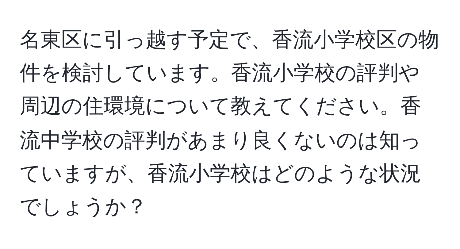 名東区に引っ越す予定で、香流小学校区の物件を検討しています。香流小学校の評判や周辺の住環境について教えてください。香流中学校の評判があまり良くないのは知っていますが、香流小学校はどのような状況でしょうか？