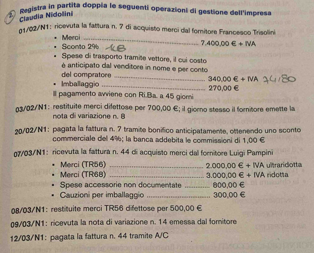 Registra in partita doppia le seguenti operazioni di gestione dell'impresa 
Claudia Nidolini 
01/02/N1: ricevuta la fattura n. 7 dí acquisto merci dal fornitore Francesco Trisolini 
Merci_ 
Sconto 2%
7.400,00∈ +IVA
Spese di trasporto tramite vettore, il cui costo 
è anticipato dal venditore in nome e per conto 
del compratore_
340,00∈ +IVA. Imballaggio 270,00€ £ 
Il pagamento avviene con Ri.Ba. a 45 giorni 
03/02/N1: restituite merci difettose per 700,00 €; il giorno stesso il fornitore emette la 
nota di variazione n. 8
20/02/N1: pagata la fattura n. 7 tramite bonifico anticipatamente, ottenendo uno sconto 
commerciale del 4%; la banca addebita le commissioni di 1,00 €
07/03/N1: ricevuta la fattura n. 44 di acquisto merci dal fornitore Luigi Pampini 
Merci (TR56) _ 2.000,00∈ +IVA ultraridotta 
Merci (TR68) _ 3.000,00∈ +IVA ridotta 
Spese accessorie non documentate _ 800,00 €
Cauzioni per imballaggio _ 300,00 €
08/03/N1： restituite merci TR56 difettose per 500,00 €
09/03/N1: ricevuta la nota di variazione n. 14 emessa dal fornitore 
12/03/N1: pagata la fattura n. 44 tramite A/C