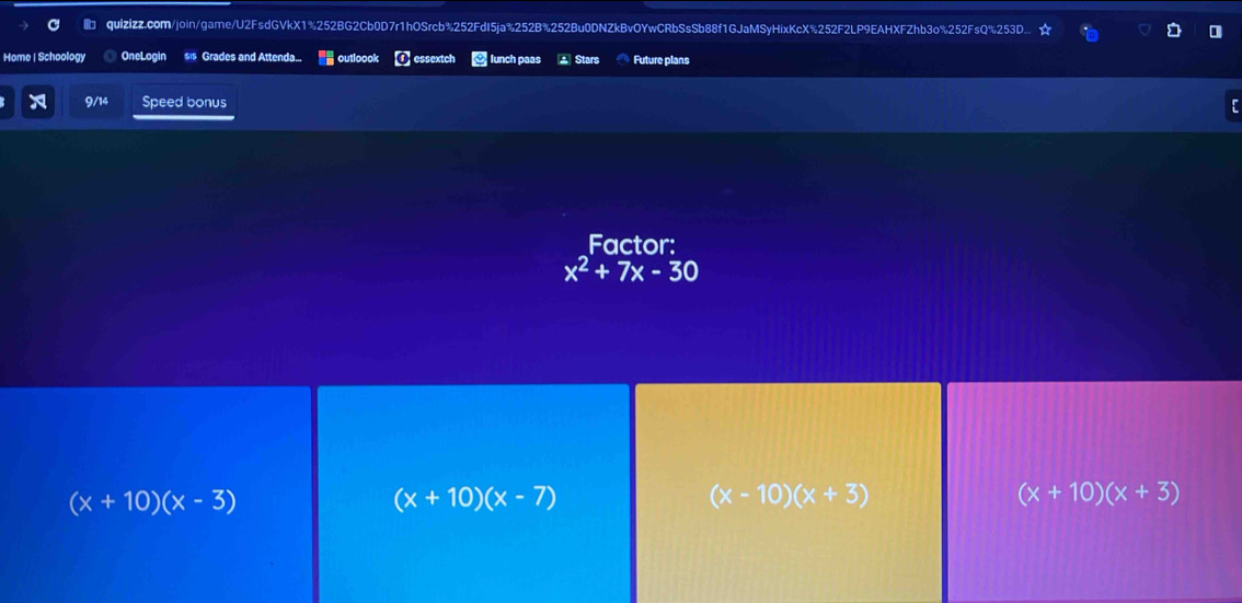 quizizz.com/join/game/U2FsdGVkX1%252BG2Cb0D7r1hOSrcb%252FdI5ja%252B%252Bu0DNZkBvOYwCRbSsSb88f1GJaMSyHixKcX%252F2LP9EAHXFZhb3o%252FsQ%253D.
Home | Schoology OneLogin s's Grades and Attenda... outloook essextch lunch paas * Stars Future plans
9/14 Speed bonus
Factor:
x^2+7x-30
(x+10)(x-3)
(x+10)(x-7)
(x-10)(x+3)
(x+10)(x+3)