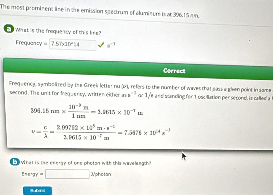 The most prominent line in the emission spectrum of aluminum is at 396.15 nm. 
What is the frequency of this line? 
Frequency =7.57* 10^(wedge)14 8^(-1)
Correct 
Frequency, symbolized by the Greek letter nu (レ), refers to the number of waves that pass a given point in some 
second. The unit for frequency, written either as 8^(-1) or 1/8 and standing for 1 oscillation per second, is called a l
396.15nm*  (10^(-9)m)/1nm =3.9615* 10^(-7)m
nu = c/lambda  = (2.99792* 10^8m· s^(-1))/3.9615* 10^(-7)m =7.5676* 10^(14)s^(-1)
b What is the energy of one photon with this wavelength?
Energy=□ J/photon
Submit
