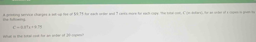 A printing service charges a set-up fee of $9.75 for each order and 7 cents more for each copy. The total cost, C (in dollars), for an order of x copies is given by 
the following.
C=0.07x+9.75
What is the total cost for an order of 20 copies?