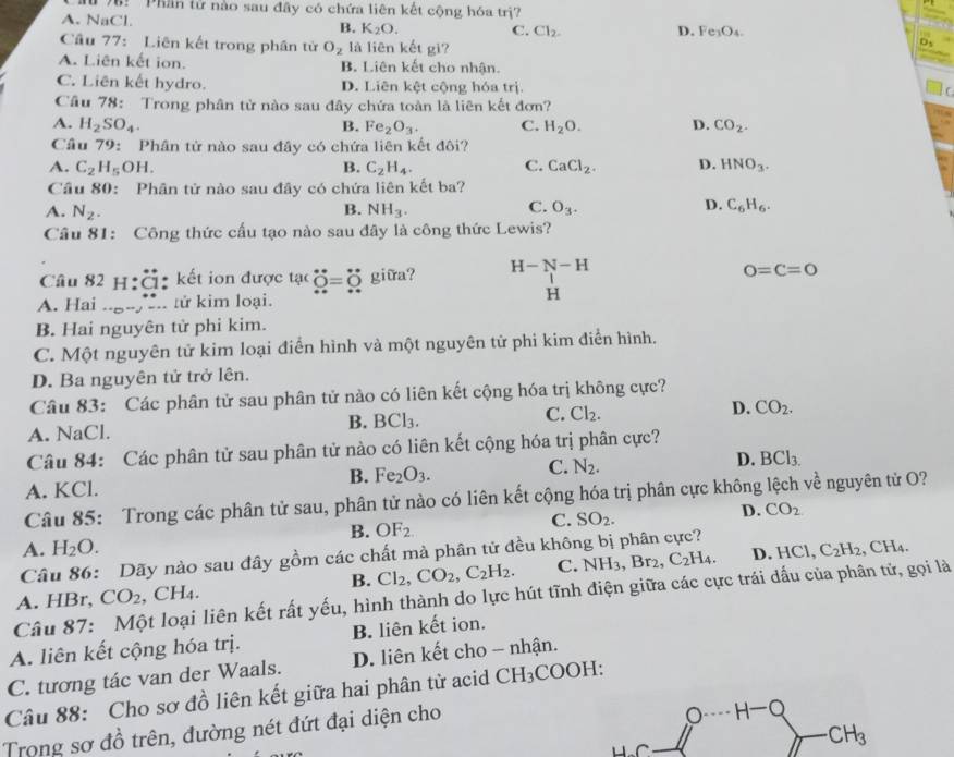 a  76:  ' Phần tử nào sau đây có chứa liên kết cộng hóa trị?
A. NaCl. B. K_2O. C. Cl_2.
D. F e_1O_4.
Câu 77: Liên kết trong phân tử O_2 là liên kết gì?
A. Liên kết ion. B. Liên kết cho nhận.
C. Liên kết hydro. D. Liên kệt cộng hóa trị.
Cầu 78: Trong phân tử nào sau đây chứa toàn là liên kết đơn?
A. H_2SO_4. B. Fe_2O_3. C. H_2O. D. CO_2.
Câu 79: Phân tử nào sau đây có chứa liên kết đôi?
A. C_2H_5OH. B. C_2H_4. C. CaCl_2. D. HNO_3.
Cầu 80: Phân tử nào sau đây có chứa liên kết ba?
A. N_2. B. NH_3. C. O_3. D. C_6H_6.
Câu 81: Công thức cấu tạo nào sau đây là công thức Lewis?
Câu 82 H:ã: kết ion được tạc dot Q=_ O giữa? H-N-H
0=C=0
A. Hai _tử kim loại.
H
B. Hai nguyên tử phi kim.
C. Một nguyên tử kim loại điển hình và một nguyên tử phi kim điễn hình.
D. Ba nguyên tử trở lên.
Câu 83: Các phân tử sau phân tử nào có liên kết cộng hóa trị không cực?
B.
A. NaCl. BCl_3. C. Cl_2. D. CO_2.
Câu 84: Các phân tử sau phân tử nào có liên kết cộng hóa trị phân cực?
B. Fe_2O_3.
C. N_2.
D. BCl_3.
A. KCl.
Câu 85: Trong các phân tử sau, phân tử nào có liên kết cộng hóa trị phân cực không lệch về nguyên tử O?
D. CO_2
B. OF_2
C. SO_2.
A. H_2O. HCl,C_2H_2 , CH4.
Câu 86: Dãy nào sau đây gồm các chất mà phân tử đều không bị phân cực?
B. Cl_2,CO_2,C_2H_2. C. NH _3,Br_2,C_2H_4. D.
Câu 87: Một loại liên kết rất yếu, hình thành do lực hút tĩnh điện giữa các cực trái dấu của phân tử, gọi là
A. HBr, CO_2 , CH₄.
A. liên kết cộng hóa trị. B. liên kết ion.
C. tương tác van der Waals. D. liên kết cho - nhận.
Câu 88: Cho sơ đồ liên kết giữa hai phân từ acid CH_3 COOH:
Trong sơ đồ trên, đường nét đứt đại diện cho
H-Q
CH_3