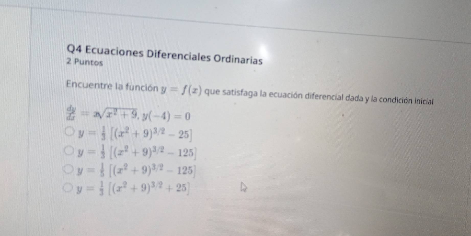 Ecuaciones Diferenciales Ordinarias
2 Puntos
Encuentre la función y=f(x) que satisfaga la ecuación diferencial dada y la condición inicial
 dy/dx =xsqrt(x^2+9), y(-4)=0
y= 1/3 [(x^2+9)^3/2-25]
y= 1/3 [(x^2+9)^3/2-125]
y= 1/5 [(x^2+9)^3/2-125]
y= 1/3 [(x^2+9)^3/2+25]