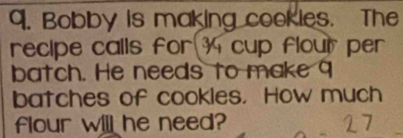 Bobby is making cookies. The 
recipe calls for 3 cup flour per 
batch. He needs to make 9
batches of cookles. How much 
flour will he need?