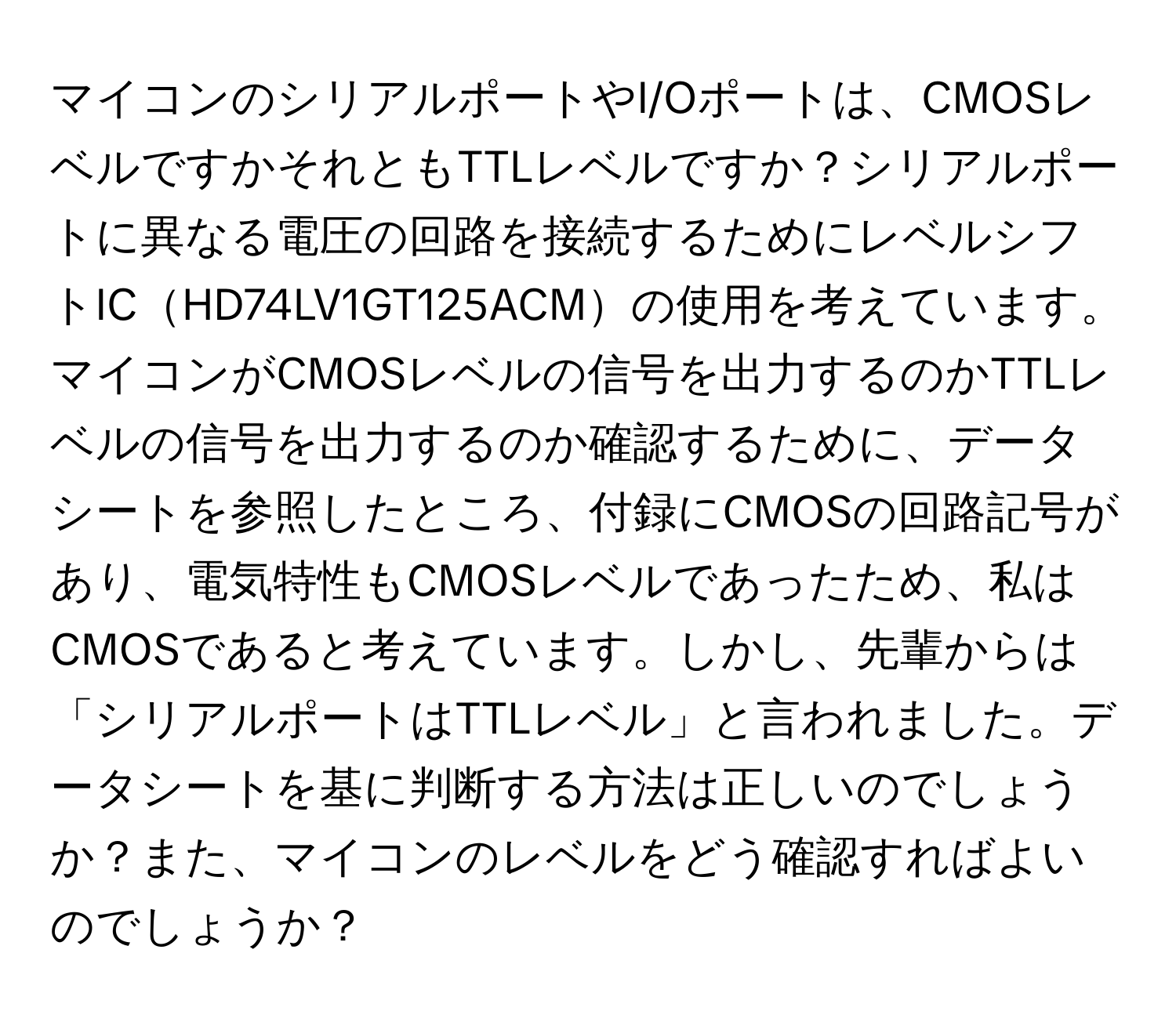 マイコンのシリアルポートやI/Oポートは、CMOSレベルですかそれともTTLレベルですか？シリアルポートに異なる電圧の回路を接続するためにレベルシフトICHD74LV1GT125ACMの使用を考えています。マイコンがCMOSレベルの信号を出力するのかTTLレベルの信号を出力するのか確認するために、データシートを参照したところ、付録にCMOSの回路記号があり、電気特性もCMOSレベルであったため、私はCMOSであると考えています。しかし、先輩からは「シリアルポートはTTLレベル」と言われました。データシートを基に判断する方法は正しいのでしょうか？また、マイコンのレベルをどう確認すればよいのでしょうか？