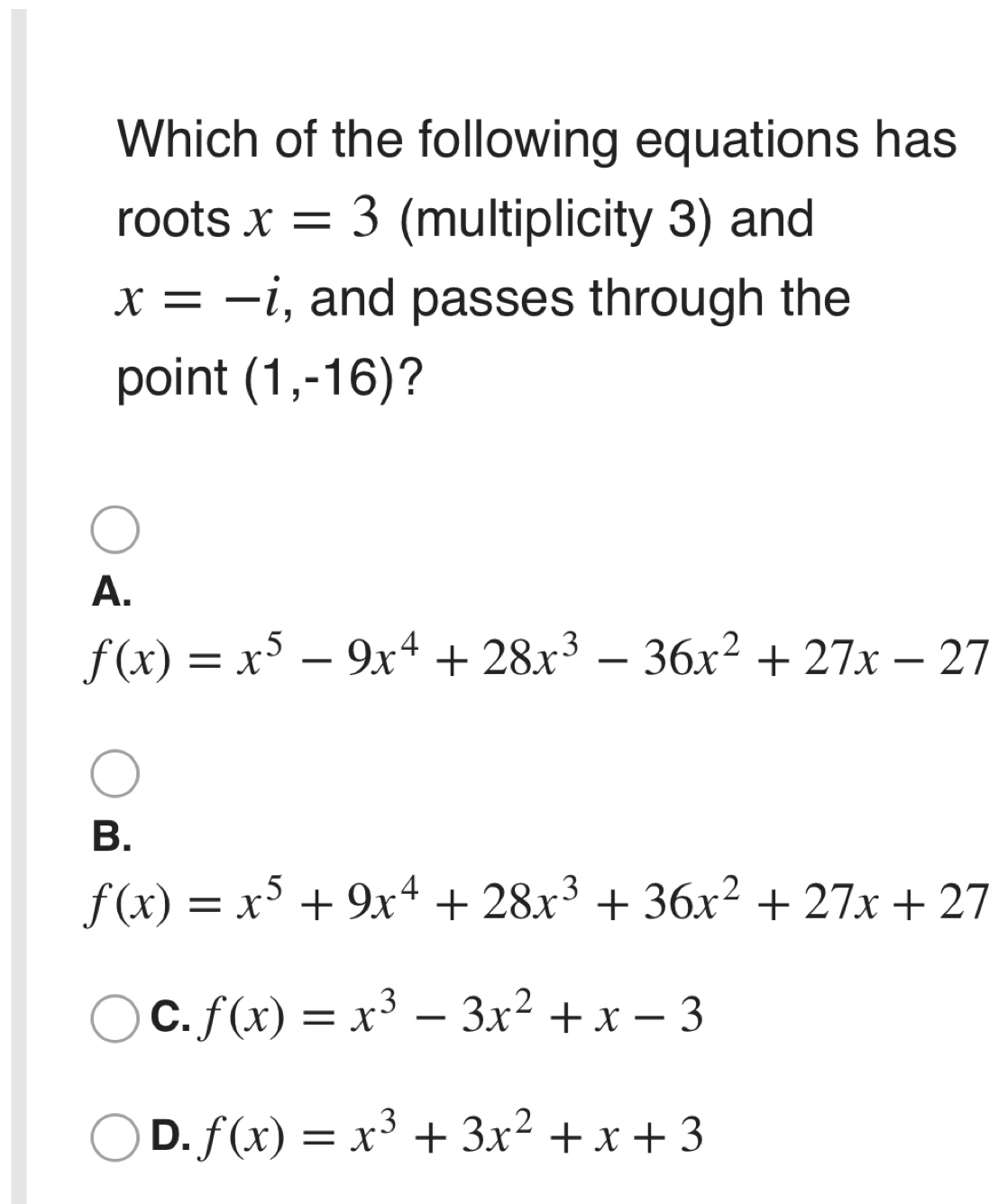 Which of the following equations has
roots x=3 (multiplicity 3) and
x=-i , and passes through the
point (1,-16) ?
A.
f(x)=x^5-9x^4+28x^3-36x^2+27x-27
B.
f(x)=x^5+9x^4+28x^3+36x^2+27x+27
C. f(x)=x^3-3x^2+x-3
D. f(x)=x^3+3x^2+x+3