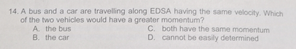 A bus and a car are travelling along EDSA having the same velocity. Which
of the two vehicles would have a greater momentum?
A. the bus C. both have the same momentum
B. the car D. cannot be easily determined