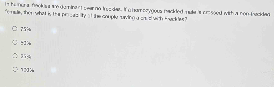 In humans, freckles are dominant over no freckles. If a homozygous freckled male is crossed with a non-freckled
female, then what is the probability of the couple having a child with Freckles?
75%
50%
25%
100%