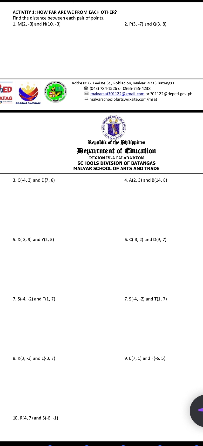 ACTIVITY 1: HOW FAR ARE WE FROM EACH OTHER? 
Find the distance between each pair of points. 
1. M(2,-3) and N(10,-3) 2. P(3,-7) and Q(3,8)
Address: G. Leviste St., Poblacion, Malvar, 4233 Batangas 
ED 
(043) 784-1526 or 0965-755-4238 
malvarsat301122@gmail.com or 301122@deped.gov.ph 
ATAG — malvarschoolofarts.wixsite.com/msat 
Republic of the Philippines 
Department of Education 
REGION IV-ACALABARZON 
SCHOOLS DIVISION OF BATANGAS 
MALVAR SCHOOL OF ARTS AND TRADE 
3. C(-4,3) and D(7,6) 4. A(2,3) and B(14,8)
5. X(-3,9) and Y(2,5) 6. C(-3,2) and D(9,7)
7. S(-4,-2) and T(1,7) 7. S(-4,-2) and T(1,7)
8. K(3,-3) and L(-3,7) 9. E(7,1) and F(-6,5)
10. R(4,7) and S(-6,-1)